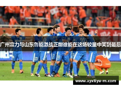 广州富力与山东鲁能激战正酣谁能在这场较量中笑到最后